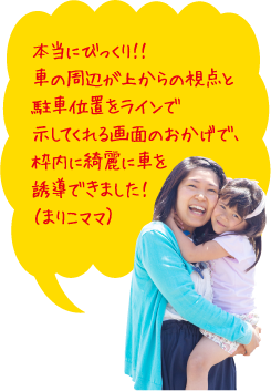 本当にびっくり！！車の周辺が上からの視点と駐車位置をラインで示してくれる画面のおかげで、枠内に綺麗に車を誘導できました！（まりこママ）